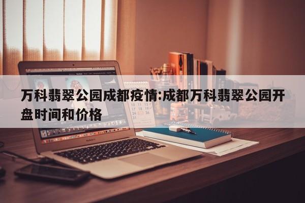 万科翡翠公园成都疫情:成都万科翡翠公园开盘时间和价格