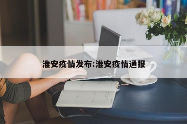 淮安疫情发布:淮安疫情通报