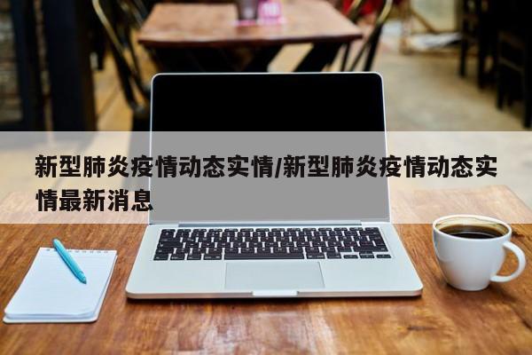 新型肺炎疫情动态实情/新型肺炎疫情动态实情最新消息