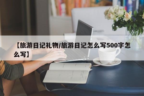 【旅游日记礼物/旅游日记怎么写500字怎么写】
