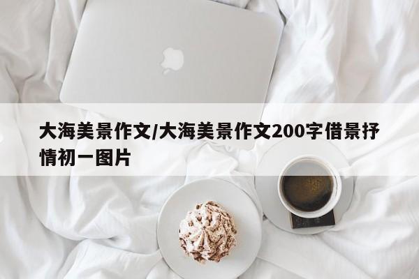 大海美景作文/大海美景作文200字借景抒情初一图片