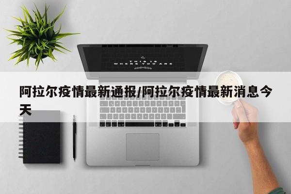 阿拉尔疫情最新通报/阿拉尔疫情最新消息今天
