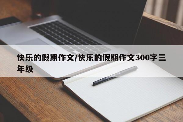 快乐的假期作文/快乐的假期作文300字三年级