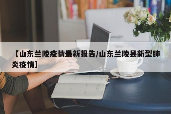 【山东兰陵疫情最新报告/山东兰陵县新型肺炎疫情】